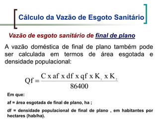 Cálculo da Vazão de Esgoto Sanitário
A vazão doméstica de final de plano também pode
ser calculada em termos de área esgotada e
densidade populacional:
Vazão de esgoto sanitário de final de plano
86400
KxKxqfxdfxafxC
Qf 21
Em que:
af = área esgotada de final de plano, ha ;
df = densidade populacional de final de plano , em habitantes por
hectares (hab/ha).
 