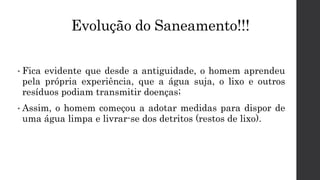 Evolução do Saneamento!!!
• Fica evidente que desde a antiguidade, o homem aprendeu
pela própria experiência, que a água suja, o lixo e outros
resíduos podiam transmitir doenças;
• Assim, o homem começou a adotar medidas para dispor de
uma água limpa e livrar-se dos detritos (restos de lixo).
 