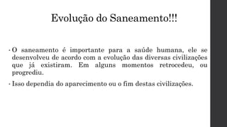 Evolução do Saneamento!!!
• O saneamento é importante para a saúde humana, ele se
desenvolveu de acordo com a evolução das diversas civilizações
que já existiram. Em alguns momentos retrocedeu, ou
progrediu.
• Isso dependia do aparecimento ou o fim destas civilizações.
 