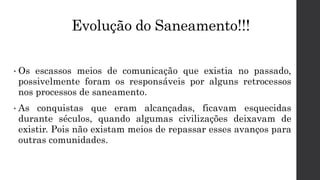 Evolução do Saneamento!!!
• Os escassos meios de comunicação que existia no passado,
possivelmente foram os responsáveis por alguns retrocessos
nos processos de saneamento.
• As conquistas que eram alcançadas, ficavam esquecidas
durante séculos, quando algumas civilizações deixavam de
existir. Pois não existam meios de repassar esses avanços para
outras comunidades.
 