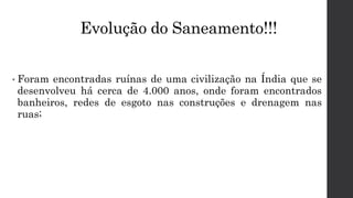 Evolução do Saneamento!!!
• Foram encontradas ruínas de uma civilização na Índia que se
desenvolveu há cerca de 4.000 anos, onde foram encontrados
banheiros, redes de esgoto nas construções e drenagem nas
ruas;
 