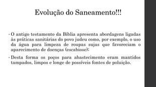 Evolução do Saneamento!!!
• O antigo testamento da Bíblia apresenta abordagens ligadas
às práticas sanitárias do povo judeu como, por exemplo, o uso
da água para limpeza de roupas sujas que favoreciam o
aparecimento de doenças (escabiose);
• Desta forma os poços para abastecimento eram mantidos
tampados, limpos e longe de possíveis fontes de poluição.
 