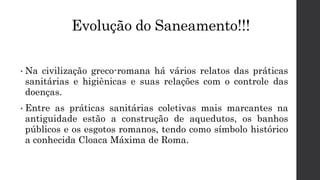 Evolução do Saneamento!!!
• Na civilização greco-romana há vários relatos das práticas
sanitárias e higiênicas e suas relações com o controle das
doenças.
• Entre as práticas sanitárias coletivas mais marcantes na
antiguidade estão a construção de aquedutos, os banhos
públicos e os esgotos romanos, tendo como símbolo histórico
a conhecida Cloaca Máxima de Roma.
 