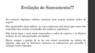 Evolução do Saneamento!!!
• No entanto, algumas cidades romanas nem sequer tinham redes de
esgoto;
• Nos quarteirões mais pobres, as ruas exalavam mal cheiro por causa dos
conteúdos dos urinóis esvaziados dos andares superiores;
• Não havia água e nem eram conectados a redes de esgotos, e os dejetos
tinham de ser transportados em baldes;
• Havia sempre o perigo de se ter um urinol esvaziado na cabeça de
alguém, algo que os tribunais romanos se esforçavam por prender e
castigar esses culpados.
 