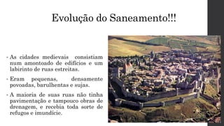 Evolução do Saneamento!!!
• As cidades medievais consistiam
num amontoado de edifícios e um
labirinto de ruas estreitas.
• Eram pequenas, densamente
povoadas, barulhentas e sujas.
• A maioria de suas ruas não tinha
pavimentação e tampouco obras de
drenagem, e recebia toda sorte de
refugos e imundície.
 