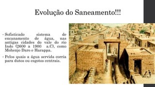 Evolução do Saneamento!!!
• Sofisticado sistema de
encanamento de água, nas
antigas cidades do vale do rio
Indo (2600 a 1900 a.C), como
Mohenjo Daro e Harappa.
• Pelos quais a água servida corria
para dutos ou esgotos centrais.
 