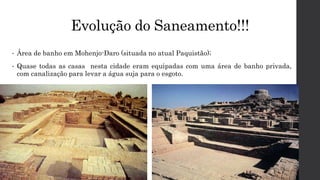 Evolução do Saneamento!!!
• Área de banho em Mohenjo-Daro (situada no atual Paquistão);
• Quase todas as casas nesta cidade eram equipadas com uma área de banho privada,
com canalização para levar a água suja para o esgoto.
 