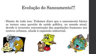 Evolução do Saneamento!!!
• Diante de tudo isso. Podemos dizer que o saneamento básico
se tornou uma questão de saúde pública, no mundo atual,
devido à crescente concentração das populações humanas nos
centros urbanos, aliada à expansão industrial.
 