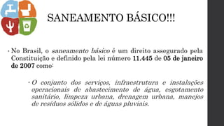SANEAMENTO BÁSICO!!!
• No Brasil, o saneamento básico é um direito assegurado pela
Constituição e definido pela lei número 11.445 de 05 de janeiro
de 2007 como:
 O conjunto dos serviços, infraestrutura e instalações
operacionais de abastecimento de água, esgotamento
sanitário, limpeza urbana, drenagem urbana, manejos
de resíduos sólidos e de águas pluviais.
 