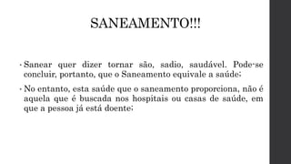 SANEAMENTO!!!
• Sanear quer dizer tornar são, sadio, saudável. Pode-se
concluir, portanto, que o Saneamento equivale a saúde;
• No entanto, esta saúde que o saneamento proporciona, não é
aquela que é buscada nos hospitais ou casas de saúde, em
que a pessoa já está doente;
 