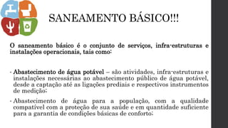 SANEAMENTO BÁSICO!!!
O saneamento básico é o conjunto de serviços, infra-estruturas e
instalações operacionais, tais como:
• Abastecimento de água potável – são atividades, infra-estruturas e
instalações necessárias ao abastecimento público de água potável,
desde a captação até as ligações prediais e respectivos instrumentos
de medição;
• Abastecimento de água para a população, com a qualidade
compatível com a proteção de sua saúde e em quantidade suficiente
para a garantia de condições básicas de conforto;
 