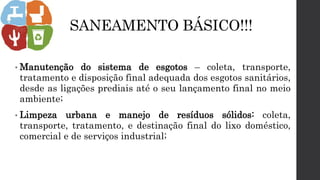 SANEAMENTO BÁSICO!!!
• Manutenção do sistema de esgotos – coleta, transporte,
tratamento e disposição final adequada dos esgotos sanitários,
desde as ligações prediais até o seu lançamento final no meio
ambiente;
• Limpeza urbana e manejo de resíduos sólidos: coleta,
transporte, tratamento, e destinação final do lixo doméstico,
comercial e de serviços industrial;
 