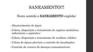 SANEAMENTO!!!
Neste sentido o SANEAMENTO engloba:
• Abastecimento de água;
• Coleta, disposição e tratamento de esgotos sanitários,
industriais e agrícolas;
• Coleta, disposição e tratamento de resíduos sólidos;
• Coleta de águas pluviais e controle de inundações;
• Controle de vetores de doenças transmissíveis;
 