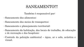 SANEAMENTO!!!
Também é responsável por:
• Saneamento dos alimentos;
• Saneamento dos meios de transportes;
• Saneamento e planejamento territorial;
• Saneamento da habitação, dos locais de trabalho, de educação
e de recreação e dos hospitais;
• Controle da poluição ambiental – água, ar e solo, acústica e
visual.
 