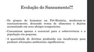 Evolução do Saneamento!!!
• Os grupos de humanos na Pré-História, mudavam-se
constantemente, deixando restos de alimentos e dejetos
acumulando em seus abrigos temporários.
• Consumiam apenas o essencial para a sobrevivência e a
população era pequena.
• A quantidade de detritos produzida era insuficiente para
produzir alterações ambientais significativas
 