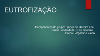 EUTROFIZAÇÃO
Componentes de grupo: Bianca de Oliveira Leal
Bruno Leonardo S. S. de Santana
Bruno Pergentino Viana
 