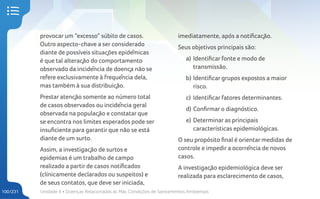 Unidade 4 • Doenças Relacionadas às Más Condições de Saneamentos Ambientais
100/231
provocar um “excesso” súbito de casos.
Outro aspecto-chave a ser considerado
diante de possíveis situações epidêmicas
é que tal alteração do comportamento
observado da incidência de doença não se
refere exclusivamente à frequência dela,
mas também à sua distribuição.
Prestar atenção somente ao número total
de casos observados ou incidência geral
observada na população e constatar que
se encontra nos limites esperados pode ser
insuficiente para garantir que não se está
diante de um surto.
Assim, a investigação de surtos e
epidemias é um trabalho de campo
realizado a partir de casos notificados
(clinicamente declarados ou suspeitos) e
de seus contatos, que deve ser iniciada,
imediatamente, após a notificação.
Seus objetivos principais são:
a) Identificar fonte e modo de
transmissão.
b) Identificar grupos expostos a maior
risco.
c) Identificar fatores determinantes.
d) Confirmar o diagnóstico.
e) Determinar as principais
características epidemiológicas.
O seu propósito final é orientar medidas de
controle e impedir a ocorrência de novos
casos.
A investigação epidemiológica deve ser
realizada para esclarecimento de casos,
 