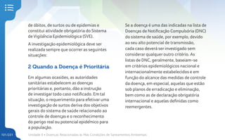 Unidade 4 • Doenças Relacionadas às Más Condições de Saneamentos Ambientais
101/231
de óbitos, de surtos ou de epidemias e
constitui atividade obrigatória do Sistema
de Vigilância Epidemiológica (SVE).
A investigação epidemiológica deve ser
realizada sempre que ocorrer as seguintes
situações:
2 Quando a Doença é Prioritária
Em algumas ocasiões, as autoridades
sanitárias estabelecem as doenças
prioritárias e, portanto, dão a instrução
de investigar todo caso notificado. Em tal
situação, o requerimento para efetivar uma
investigação de surtos deriva dos objetivos
gerais do sistema de saúde relacionado ao
controle de doenças e o reconhecimento
do perigo real ou potencial epidêmico para
a população.
Se a doença é uma das indicadas na lista de
Doenças de Notificação Compulsória (DNC)
do sistema de saúde, por exemplo, devido
ao seu alto potencial de transmissão,
cada caso deverá ser investigado sem
considerar qualquer outro critério. As
listas de DNC, geralmente, baseiam-se
em critérios epidemiológicos nacional e
internacionalmente estabelecidos e em
função do alcance das medidas de controle
da doença, em especial, aquelas que estão
sob planos de erradicação e eliminação,
bem como as de declaração obrigatória
internacional e aquelas definidas como
reemergentes.
 