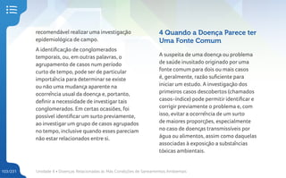 Unidade 4 • Doenças Relacionadas às Más Condições de Saneamentos Ambientais
103/231
recomendável realizar uma investigação
epidemiológica de campo.
A identificação de conglomerados
temporais, ou, em outras palavras, o
agrupamento de casos num período
curto de tempo, pode ser de particular
importância para determinar se existe
ou não uma mudança aparente na
ocorrência usual da doença e, portanto,
definir a necessidade de investigar tais
conglomerados. Em certas ocasiões, foi
possível identificar um surto previamente,
ao investigar um grupo de casos agrupados
no tempo, inclusive quando esses pareciam
não estar relacionados entre si.
4 Quando a Doença Parece ter
Uma Fonte Comum
A suspeita de uma doença ou problema
de saúde inusitado originado por uma
fonte comum para dois ou mais casos
é, geralmente, razão suficiente para
iniciar um estudo. A investigação dos
primeiros casos descobertos (chamados
casos-índice) pode permitir identificar e
corrigir previamente o problema e, com
isso, evitar a ocorrência de um surto
de maiores proporções, especialmente
no caso de doenças transmissíveis por
água ou alimentos, assim como daquelas
associadas à exposição a substâncias
tóxicas ambientais.
 