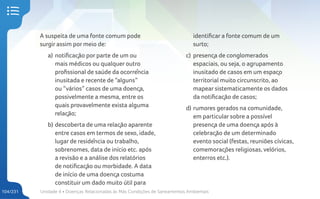 Unidade 4 • Doenças Relacionadas às Más Condições de Saneamentos Ambientais
104/231
A suspeita de uma fonte comum pode
surgir assim por meio de:
a) notificação por parte de um ou
mais médicos ou qualquer outro
profissional de saúde da ocorrência
inusitada e recente de “alguns”
ou “vários” casos de uma doença,
possivelmente a mesma, entre os
quais provavelmente exista alguma
relação;
b) descoberta de uma relação aparente
entre casos em termos de sexo, idade,
lugar de residência ou trabalho,
sobrenomes, data de início etc. após
a revisão e a análise dos relatórios
de notificação ou morbidade. A data
de início de uma doença costuma
constituir um dado muito útil para
identificar a fonte comum de um
surto;
c) presença de conglomerados
espaciais, ou seja, o agrupamento
inusitado de casos em um espaço
territorial muito circunscrito, ao
mapear sistematicamente os dados
da notificação de casos;
d) rumores gerados na comunidade,
em particular sobre a possível
presença de uma doença após à
celebração de um determinado
evento social (festas, reuniões cívicas,
comemorações religiosas, velórios,
enterros etc.).
 