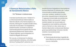 Unidade 4 • Doenças Relacionadas às Más Condições de Saneamentos Ambientais
105/231
5 Doenças Relacionadas à Falta
de Saneamento Básico
5.1 Teníase e cisticercose
A teníase (conhecida como “solitária”) e
a cisticercose doenças relacionadas as
fases de vida de uma mesma espécie, no
entanto, distinguem-se pelos tecidos alvos,
onde são encontrados e os hospedeiros
predominantes. A teníase é a doença
ocasionada pela forma adulta dos vermes
(parasitas) platelmintos Taenia solium
e Taenia saginata, que se hospedam no
intestino delgado do homem.
Por sua vez, a cisticercose é a doença
ocasionada pelo cisticerco, uma alteração
da larva (“canjiquinha”), presente nos
tecidos de seus hospedeiros intermediários
(suínos e bovinos). O cisticerco da T. solium
é encontrado no tecido subcutâneo,
muscular, cardíaco, cerebral e no olho
de suínos, enquanto que o cisticerco da
T. saginata é encontrada nos tecidos dos
bovinos. Porém, as larvas de T. solium
também podem ser encontradas em
hospedeiros intermediários anômalos,
como o homem e o cão, nesse caso, o
homem desenvolve a cisticercose (doença
grave que pode atingir inclusive o tecido
cerebral, neurocisticercose).
Características:
a) Transmissão da teníase: ingestão de
carne (bovina ou suína) contaminada
crua ou malcozida.
 