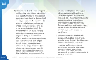 Unidade 4 • Doenças Relacionadas às Más Condições de Saneamentos Ambientais
106/231
b) Transmissão da cisticercose: ingestão
acidental de ovos viáveis (expelidos
nas fezes humanas) da Taenia solium
por meio de contaminação oro-fecal,
como por exemplo: 1 – autoinfecção
externa (pela falta de higiene das
mãos, o indivíduo leva os ovos até
a boca, autoinfectando-se); 2 –
heteroinfecção (de outra pessoa)
por meio de sexo oral-anal ou pela
ingestão de água contaminada
(foças sépticas construídas em áreas
que tenham ligação com lençóis
freáticos, dos quais pessoas se
utilizam; ex.: poços artesianos) ou
alimentos contaminados que não
foram higienizados corretamente
(ex.: indivíduo contaminado defeca
em uma plantação de alfaces, que
não passa por uma higienização
correta e é ingerida durante uma
refeição); e 3 – mais raramente, existe
a possibilidade de autoinfecção
interna por retroperistaltismo ou
durante o vômito, porém esses casos
não se relacionam ao saneamento
ambiental, mas sim à questões
patológicas.
c) Sintomas: a teníase pode causar
alergia, inflamações, hemorragia,
anemia, perda de peso. A cisticercose
pode causar alteração visual até
cegueira, lesões graves, dores
abdominais, anorexia, alterações
cardiovasculares, convulsões,
aumento da pressão intracerebral e o
óbito do indivíduo.
 