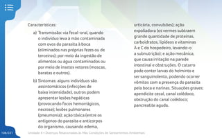 Unidade 4 • Doenças Relacionadas às Más Condições de Saneamentos Ambientais
108/231
Características:
a) Transmissão: via fecal-oral, quando
o indivíduo leva à mão contaminada
com ovos do parasita à boca
(eliminados nas próprias fezes ou de
terceiros); por meio da ingestão de
alimentos ou água contaminados ou
por meio de insetos vetores (moscas,
baratas e outros).
b) Sintomas: alguns indivíduos são
assintomáticos (infecções de
baixa intensidade), outros podem
apresentar lesões hepáticas
(provocando focos hemorrágicos,
necrose); lesões pulmonares
(pneumonia); ação tóxica (entre os
antígenos do parasita e anticorpos
do organismo, causando edema,
urticária, convulsões); ação
expoliadora (os vermes subtraem
grande quantidade de proteínas,
carboidratos, lipídeos e vitaminas
A e C do hospedeiro, levando-o
a subnutrição); e ação mecânica,
que causa irritação na parede
intestinal e obstruções. O catarro
pode conter larvas do helminto e
ser sanguinolento, podendo ocorrer
vômitos com a presença do parasita
pela boca e narinas. Situações graves:
apendicite cecal, canal colédoco,
obstrução do canal colédoco;
pancreatite aguda.
 