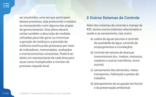 Unidade 1 • Saneamento Ambiental e Suas Conexões
11/231
ser envolvidos, uma vez que participam
desses processos, seja produzindo o resíduo
ou manipulando-o em alguma das etapas
do gerenciamento. Esse plano deverá
conter também a descrição de medidas
utilizadas para não gerar ou minimizar
a geração de resíduos e a previsão de
melhoria contínua dos processos por meio
de indicadores, mensurações, avaliações
e monitoramentos constantes. Poderá ser
eleito um representante de cada área para
atuar como multiplicador e monitor do
processo naquele local.
2 Outros Sistemas de Controle
Além dos sistemas de controle e manejo de
RSS, temos outros sistemas relacionados à
saúde e ao saneamento, tais como:
a) coleta de águas pluviais e controle
da qualidade da água, controle de
empoçamentos e inundações;
b) controle de vetores de doenças
transmissíveis (ex.: insetos, moluscos,
roedores e outros mamíferos, entre
outros);
c) saneamento dos alimentos, meios
transportes, habitação e postos de
trabalho,
d) planejamento da ocupação territorial
e da preservação ambiental;
 