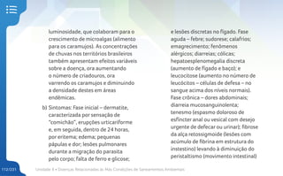 Unidade 4 • Doenças Relacionadas às Más Condições de Saneamentos Ambientais
112/231
luminosidade, que colaboram para o
crescimento de microalgas (alimento
para os caramujos). As concentrações
de chuvas nos territórios brasileiros
também apresentam efeitos variáveis
sobre a doença, ora aumentando
o número de criadouros, ora
varrendo os caramujos e diminuindo
a densidade destes em áreas
endêmicas.
b) Sintomas: Fase inicial – dermatite,
caracterizada por sensação de
“comichão”, erupções urticariforme
e, em seguida, dentro de 24 horas,
por eritema; edema; pequenas
pápulas e dor; lesões pulmonares
durante a migração do parasita
pelo corpo; falta de ferro e glicose;
e lesões discretas no fígado. Fase
aguda – febre; sudorese; calafrios;
emagrecimento; fenômenos
alérgicos; diarreias; cólicas;
hepatoesplenomegalia discreta
(aumento de fígado e baço); e
leucocitose (aumento no número de
leucócitos – células de defesa – no
sangue acima dos níveis normais).
Fase crônica – dores abdominais;
diarreia mucosanguinolenta;
tenesmo (espasmo doloroso de
esfíncter anal ou vesical com desejo
urgente de defecar ou urinar); fibrose
da alça retossigmoide (lesões com
acúmulo de fibrina em estrutura do
instestino) levando à diminuição do
peristaltismo (movimento intestinal)
 