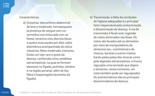 Unidade 4 • Doenças Relacionadas às Más Condições de Saneamentos Ambientais
115/231
Características:
a) Sintomas: desconforto abdominal
de leve a moderado, hematoquezia
(a presença de sangue com cor
vermelha viva misturado com as
fezes), tenesmo e/ou diarreia (duas
a quatro evacuações por dia); colite
disentérica acompanhada de cólica
intestinal, febre moderada, tremores.
Existe um tipo raro e grave da
doença, conhecida como amebíase
extraintestinal, na qual se formam
abcessos no fígado, pulmões, cérebro
e na região perianal, além de dor,
febre e hepamegalia (aumento do
fígado).
b) Transmissão: a falta de condições
de higiene adequadas é o principal
fator responsável pela contaminação
e disseminação da doença. A via de
transmisão é fecal-oral, ingestão
de cistos eliminados nas fezes. Os
cistos são levados até os alimentos
por meio de manipuladores de
alimentos (ex.: cozinheiros) e de
moscas, baratas e outros insetos
(tanto pelas patas das moscas como
pela digestão extracorpórea, a mosca
regurgita uma secreção que digere
o alimento; nesse momento, um
cisto também pode ser regurgitado).
Os assintomáticos são os principais
disseminadores da doença.
 