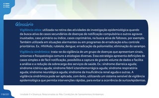 Unidade 4 • Doenças Relacionadas às Más Condições de Saneamentos Ambientais
118/231
Glossário
Vigilância ativa: utilizada na rotina das atividades de investigação epidemiológica quando
da busca ativa de casos secundários de doenças de notificação compulsória e outros agravos
inusitados, caso primário ou índice, casos coprimários, na busca ativa de faltosos, por exemplo.
Também utilizada em situações alarmantes ou em programas de erradicação e/ou controle
prioritários. Ex.: HIV/Aids; rubéola; dengue; erradicação da poliomielite; eliminação do sarampo.
Vigilância sindrômica: trata-se da vigilância de um grupo de doenças que apresentam sinais,
sintomas e fisiopatologia comuns a etiologias diversas. Essa estratégia apresenta definições de
casos simples e de fácil notificação, possibilita a captura de grande volume de dados e facilita
a análise e a redução da sobrecarga dos serviços de saúde. Ex.: síndrome diarreica aguda;
síndrome ictérica aguda; síndrome febril icterohemorrágica aguda; síndrome respiratória
aguda; síndrome neurológica aguda; síndrome da Insuficiência renal aguda e outras. A
vigilância sindrômica pode ser aplicada, com êxito, utilizando um sistema sensível de vigilância
epidemiológica que permita intervenções rápidas, para evitar a ocorrência de surtos/epidemias.
 