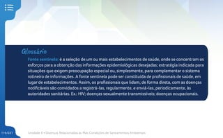 Unidade 4 • Doenças Relacionadas às Más Condições de Saneamentos Ambientais
119/231
Glossário
Fonte sentinela: é a seleção de um ou mais estabelecimentos de saúde, onde se concentram os
esforços para a obtenção das informações epidemiológicas desejadas; estratégia indicada para
situações que exigem preocupação especial ou, simplesmente, para complementar o sistema
rotineiro de informações. A fonte sentinela pode ser constituída de profissionais de saúde, em
lugar de estabelecimentos. Assim, os profissionais que lidam, de forma direta, com as doenças
notificáveis são convidados a registrá-las, regularmente, e enviá-las, periodicamente, às
autoridades sanitárias. Ex.: HIV; doenças sexualmente transmissíveis; doenças ocupacionais.
 