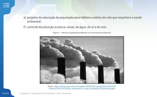 Unidade 1 • Saneamento Ambiental e Suas Conexões
12/231
e) projetos de educação da população para hábitos e estilos de vida que respeitam a saúde
ambiental;
f) controle da poluição acústica, visual, da água, do ar e do solo.
Figura 1 – Retrato da poluição ambiental: as chaminés das industrias
Fonte: <http://www.zun.com.br/imagem/500x338/cache/fotos/2011/08/
Polui%C3%A7%C3%A3o-ambiental-e-suas-consequ%C3%AAncias.jpg>
 