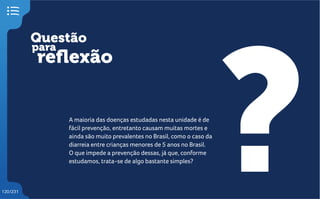 Questão
reflexão
?
para
120/231
A maioria das doenças estudadas nesta unidade é de
fácil prevenção, entretanto causam muitas mortes e
ainda são muito prevalentes no Brasil, como o caso da
diarreia entre crianças menores de 5 anos no Brasil.
O que impede a prevenção dessas, já que, conforme
estudamos, trata-se de algo bastante simples?
 