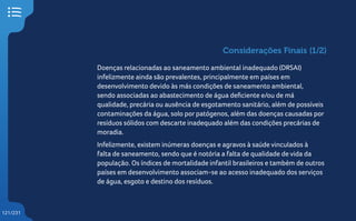 121/231
Considerações Finais (1/2)
Doenças relacionadas ao saneamento ambiental inadequado (DRSAI)
infelizmente ainda são prevalentes, principalmente em países em
desenvolvimento devido às más condições de saneamento ambiental,
sendo associadas ao abastecimento de água deficiente e/ou de má
qualidade, precária ou ausência de esgotamento sanitário, além de possíveis
contaminações da água, solo por patógenos, além das doenças causadas por
resíduos sólidos com descarte inadequado além das condições precárias de
moradia.
Infelizmente, existem inúmeras doenças e agravos à saúde vinculados à
falta de saneamento, sendo que é notória a falta de qualidade de vida da
população. Os índices de mortalidade infantil brasileiros e também de outros
países em desenvolvimento associam-se ao acesso inadequado dos serviços
de água, esgoto e destino dos resíduos.
 