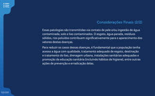 122/231
Essas patologias são transmitidas via contato de pele e/ou ingestão de água
contaminada, solo e lixo contaminados. O esgoto, água parada, resíduos
sólidos, rios poluídos contribuem significativamente para o aparecimento dos
vetores destas doenças.
Para reduzir os casos dessas doenças, é fundamental que a população tenha
acesso a água com qualidade, tratamento adequado de esgoto, destinação
e tratamento do lixo, drenagem urbana, instalações sanitárias adequadas e
promoção da educação sanitária (incluindo hábitos de higiene), entre outras
ações de prevenção e erradicação delas.
Considerações Finais (2/2)
 