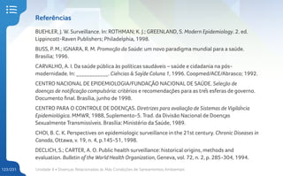 Unidade 4 • Doenças Relacionadas às Más Condições de Saneamentos Ambientais
123/231
Referências
BUEHLER, J. W. Surveillance. In: ROTHMAN; K. J.; GREENLAND, S. Modern Epidemiology. 2. ed.
Lippincott-Raven Publishers; Philadelphia, 1998.
BUSS, P. M.; IGNARA, R. M. Promoção da Saúde: um novo paradigma mundial para a saúde.
Brasilia; 1996.
CARVALHO, A. I. Da saúde pública às políticas saudáveis – saúde e cidadania na pós-
modernidade. In: ____________. Ciências & Saÿde Coluna 1, 1996. Coopmed/ACE/Abrasco; 1992.
CENTRO NACIONAL DE EPIDEMIOLOGIA/FUNDAÇÃO NACIONAL DE SAÚDE. Seleção de
doenças de notificação compulsória: critérios e recomendações para as três esferas de governo.
Documento final. Brasília, junho de 1998.
CENTRO PARA O CONTROLE DE DOENÇAS. Diretrizes para avaliação de Sistemas de Vigilância
Epidemiológica. MMWR, 1988, Suplemento-5. Trad. da Divisão Nacional de Doenças
Sexualmente Transmissíveis. Brasília: Ministério da Saúde, 1989.
CHOI, B. C. K. Perspectives on epidemiologic surveillance in the 21st century. Chronic Diseases in
Canada, Ottawa, v. 19, n. 4, p.145-51, 1998.
DECLICH, S.; CARTER, A. O. Public health surveillance: historical origins, methods and
evaluation. Bulletin of the World Health Organization, Geneva, vol. 72, n. 2, p. 285-304, 1994.
 