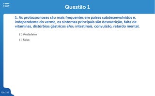 126/231
1. As protozoonoses são mais frequentes em países subdesenvolvidos e,
independente do verme, os sintomas principais são desnutrição, falta de
vitaminas, distúrbios gástricos e/ou intestinais, convulsão, retardo mental.
( ) Verdadeiro
( ) Falso
Questão 1
 