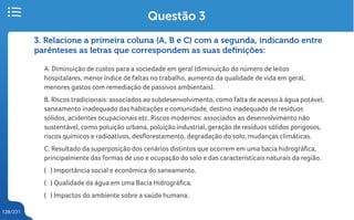 128/231
3. Relacione a primeira coluna (A, B e C) com a segunda, indicando entre
parênteses as letras que correspondem as suas definições:
A. Diminuição de custos para a sociedade em geral (diminuição do número de leitos
hospitalares, menor índice de faltas no trabalho, aumento da qualidade de vida em geral,
menores gastos com remediação de passivos ambientais).
B. Riscos tradicionais: associados ao subdesenvolvimento, como falta de acesso à água potável,
saneamento inadequado das habitações e comunidade, destino inadequado de resíduos
sólidos, acidentes ocupacionais etc. Riscos modernos: associados ao desenvolvimento não
sustentável, como poluição urbana, poluição industrial, geração de resíduos sólidos perigosos,
riscos químicos e radioativos, desflorestamento, degradação do solo, mudanças climáticas.
C. Resultado da superposição dos cenários distintos que ocorrem em uma bacia hidrográfica,
principalmente das formas de uso e ocupação do solo e das característicais naturais da região.
( ) Importância social e econômica do saneamento.
( ) Qualidade da água em uma Bacia Hidrográfica.
( ) Impactos do ambiente sobre a saúde humana.
Questão 3
 