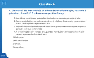 129/231
4. Em relação aos mecanismos de transmissão/contaminação, relacione a
primeira coluna (1, 2, 3 e 4) com a respectiva doença:
1. Ingestão de carne (bovina ou suína) contaminada crua ou malcozida contaminada.
2. Acometem indivíduos que estiveram em áreas de criadouro de caramujos contaminados,
a larva cercária penetra a pele e as mucosas.
3. Ingestão acidental de ovos viáveis da Taenia solium que foram eliminados por si próprio ou
por outro indivíduo contaminado.
4. A contaminação ocorre via fecal-oral, quando o indivíduo leva à mão contaminada com
ovos do parasita A. lumbricoides à boca.
( ) Cisticercose.
( ) Esquistossomose.
( ) Teníase.
( ) Ascaridíase.
Questão 4
 