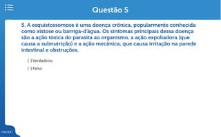 130/231
5. A esquistossomose é uma doença crônica, popularmente conhecida
como xistose ou barriga-d’água. Os sintomas principais dessa doença
são a ação tóxica do parasita ao organismo, a ação expoliadora (que
causa a subnutrição) e a ação mecânica, que causa irritação na parede
intestinal e obstruções.
( ) Verdadeiro
( ) Falso
Questão 5
 