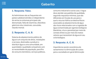 131/231
Gabarito
1. Resposta: Falso.
As helmintoses são as frequentes em
países subdesenvolvidos e independente
do verme os sintomas principais são
desnutrição, falta de vitaminas, distúrbios
gástricos e/ou intestinais, convulsão,
retardo mental.
2. Resposta: C, A, B.
Sistema de abastecimento público de
água é um conjunto de obras, instalações
e serviços, destinados a produzir e
distribuir água a uma comunidade, em
quantidade e qualidade compatíveis com
as necessidades da população, para fins
de consumo doméstico, serviços públicos,
consumo industrial e outros usos. A água
deve atender aos padrões de qualidade,
seguindo requisitos mínimos, que são
diferentes em função do uso para o
qual o recurso hídrico se destina Riscos
associados ao abastecimento de água
são riscos relacionados com a ingestão de
água contaminada por agentes biológicos
(bactérias, vírus e parasitas) por meio do
contato direto ou por meio de insetos
vetores que necessitam da água em seu
ciclo biológico.
3. Resposta: A, C, B.
Importância social e econômica do
saneamento é a diminuição de custos
para a sociedade em geral (diminuição
 