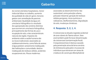 132/231
Gabarito
do número de leitos hospitalares, menor
índice de faltas no trabalho, aumento
da qualidade de vida em geral, menores
gastos com remediação de passivos
ambientais). Qualidade da água em
uma bacia hidrográfica é o resultado
da superposição dos cenários distintos
que ocorrem em uma bacia hidrográfica,
principalmente das formas de uso e
ocupação do solo, e das característicais
naturais da região. Impactos do
ambiente sobre a saúde humana são
os riscos tradicionais: associados ao
subdesenvolvimento, como falta de acesso
à água potável, saneamento inadequado
das habitações e comunidade, destino
inadequado de resíduos sólidos, acidentes
ocupacionais etc. Riscos modernos:
associados ao desenvolvimento não
sustentável, como poluição urbana,
poluição industrial, geração de resíduos
sólidos perigosos, riscos químicos e
radioativos, desflorestamento, degradação
do solo, mudanças climáticas.
4. Resposta: 3, 2, 1, 4.
A cisticercose se dá pela ingestão acidental
de ovos viáveis do Taenia solium. Sexo
anal também pode fornecer disseminação
da cisticercose (contaminação fecal).
A esquistossomose é doença causada
pela penetração ativa da larva cercária
do Schistosoma pela pele e mucosas de
indivíduos que estiveram em áreas de
criadouro de caramujos (Biomphalaria)
 