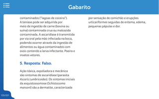 133/231
contaminados (“lagoas de coceira”).
A teníase pode ser adquirida por
meio da ingestão de carne (bovina ou
suína) contaminada crua ou malcozida
contaminada. A ascaridíase é transmitida
porvia oral pela mão infectada na boca,
podendo ocorrer através da ingestão de
alimentos ou água contaminados com
ovos contendo a larva infectante. Poeira e
insetos vetores.
5. Resposta: Falso.
Ação tóxica, expoliadora e mecânica
são sintomas de ascaridíase (parasita
Ascaris Lumbricoides). Os sintomas iniciais
da esquistossomose (Schistossoma
mansoni) são a dermatite, caracterizada
Gabarito
por sensação de comichão e erupções
urticariformes seguidas de eritema, edema,
pequenas pápulas e dor.
 