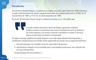 Unidade 5 • Epidemiologia das Doenças e Vigilância em Saúde
135/231
Introdução
Pensando na Epidemiologia e a Vigilância em Saúde, a Constituição Federal de 1988 implantou
no país o Sistema Único de Saúde, regulamentado dois anos depois pelas Leis nº 8.080, de 19
de setembro de 1990, e nº 8.142, de 28 de dezembro de 1990.
No título VIII Da Ordem Social, Seção II, referente à Saúde, o art. 196 define que:
A saúde é direito de todos e dever do Estado, garantido mediante
políticas sociais e econômicas que visem à redução do risco de doença e
de outros agravos e ao acesso universal e igualitário às ações e serviços
para sua promoção, proteção e recuperação.
As ações e serviços públicos de saúde integram uma rede regionalizada e hierarquizada, e
constituem o Sistema Único em Saúde, sendo organizado de acordo com as seguintes diretrizes:
I. descentralização, com direção única em cada esfera de governo;
II. atendimento integral, com prioridade para as atividades preventivas, sem prejuízo dos
serviços assistenciais;
III. participação da comunidade [...]
 