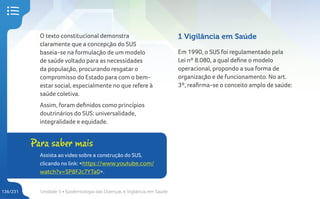 Unidade 5 • Epidemiologia das Doenças e Vigilância em Saúde
136/231
O texto constitucional demonstra
claramente que a concepção do SUS
baseia-se na formulação de um modelo
de saúde voltado para as necessidades
da população, procurando resgatar o
compromisso do Estado para com o bem-
estar social, especialmente no que refere à
saúde coletiva.
Assim, foram definidos como princípios
doutrinários do SUS: universalidade,
integralidade e equidade.
1 Vigilância em Saúde
Em 1990, o SUS foi regulamentado pela
Lei nº 8.080, a qual define o modelo
operacional, propondo a sua forma de
organização e de funcionamento. No art.
3º, reafirma-se o conceito amplo de saúde:
Para saber mais
Assista ao video sobre a construção do SUS,
clicando no link: <https://www.youtube.com/
watch?v=SP8FJc7YTa0>.
 