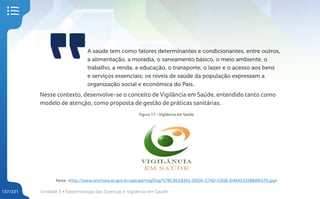 Unidade 5 • Epidemiologia das Doenças e Vigilância em Saúde
137/231
A saúde tem como fatores determinantes e condicionantes, entre outros,
a alimentação, a moradia, o saneamento básico, o meio ambiente, o
trabalho, a renda, a educação, o transporte, o lazer e o acesso aos bens
e serviços essenciais; os níveis de saúde da população expressam a
organização social e econômica do País.
Nesse contexto, desenvolve-se o conceito de Vigilância em Saúde, entendido tanto como
modelo de atenção, como proposta de gestão de práticas sanitárias.
Figura 17 – Vigilância em Saúde.
Fonte: <http://www.anchieta.es.gov.br/upload/imgOrig/%7BCBD183A1-DEDE-C74D-CB1B-D4AAE335B68B%7D.jpg>
 