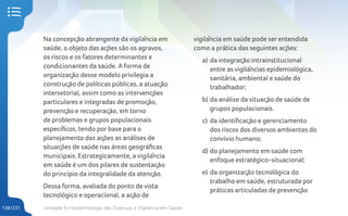 Unidade 5 • Epidemiologia das Doenças e Vigilância em Saúde
138/231
Na concepção abrangente da vigilância em
saúde, o objeto das ações são os agravos,
os riscos e os fatores determinantes e
condicionantes da saúde. A forma de
organização desse modelo privilegia a
construção de políticas públicas, a atuação
intersetorial, assim como as intervenções
particulares e integradas de promoção,
prevenção e recuperação, em torno
de problemas e grupos populacionais
específicos, tendo por base para o
planejamento das ações as análises de
situações de saúde nas áreas geográficas
municipais. Estrategicamente, a vigilância
em saúde é um dos pilares de sustentação
do princípio da integralidade da atenção.
Dessa forma, avaliada do ponto de vista
tecnológico e operacional, a ação de
vigilância em saúde pode ser entendida
como a prática das seguintes ações:
a) da integração intrainstitucional
entre as vigilâncias epidemiológica,
sanitária, ambiental e saúde do
trabalhador;
b) da análise da situação de saúde de
grupos populacionais.
c) da identificação e gerenciamento
dos riscos dos diversos ambientes do
convívio humano;
d) do planejamento em saúde com
enfoque estratégico-situacional;
e) da organização tecnológica do
trabalho em saúde, estruturada por
práticas articuladas de prevenção
 