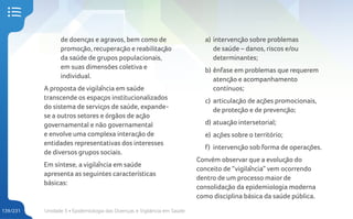 Unidade 5 • Epidemiologia das Doenças e Vigilância em Saúde
139/231
de doenças e agravos, bem como de
promoção, recuperação e reabilitação
da saúde de grupos populacionais,
em suas dimensões coletiva e
individual.
A proposta de vigilância em saúde
transcende os espaços institucionalizados
do sistema de serviços de saúde, expande-
se a outros setores e órgãos de ação
governamental e não governamental
e envolve uma complexa interação de
entidades representativas dos interesses
de diversos grupos sociais.
Em síntese, a vigilância em saúde
apresenta as seguintes características
básicas:
a) intervenção sobre problemas
de saúde – danos, riscos e/ou
determinantes;
b) ênfase em problemas que requerem
atenção e acompanhamento
contínuos;
c) articulação de ações promocionais,
de proteção e de prevenção;
d) atuação intersetorial;
e) ações sobre o território;
f) intervenção sob forma de operações.
Convém observar que a evolução do
conceito de “vigilância” vem ocorrendo
dentro de um processo maior de
consolidação da epidemiologia moderna
como disciplina básica da saúde pública.
 