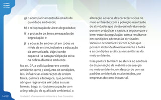 Unidade 1 • Saneamento Ambiental e Suas Conexões
14/231
g) o acompanhamento do estado da
qualidade ambiental;
h) a recuperação de áreas degradadas;
i) a proteção de áreas ameaçadas de
degradação; e
j) a educação ambiental em todos os
níveis de ensino, inclusive a educação
da comunidade, objetivando
capacitá-la para participação ativa
na defesa do meio ambiente.
No art. 3º, a política descreve o meio
ambiente como o conjunto de condições,
leis, influências e interações de ordem
física, química e biológica, que permite,
abriga e rege a vida em todas as suas
formas. Logo, atribui preocupação com
a degradação da qualidade ambiental, a
alteração adversa das características do
meio ambiente; com a poluição resultante
de atividades que direta ou indiretamente
possam prejudicar a saúde, a segurança e o
bem-estar da população; com a resultante
em condições adversas às atividades
sociais e econômicas; e com ações que
possam afetar desfavoravelmente a biota
e as condições estéticas ou sanitárias do
meio ambiente.
Essa política também se atenta ao controle
da dispensação de matérias ou energia
no meio ambiente, em desacordo com os
padrões ambientais estabelecidos, por
empresas do ramo industrial.
 